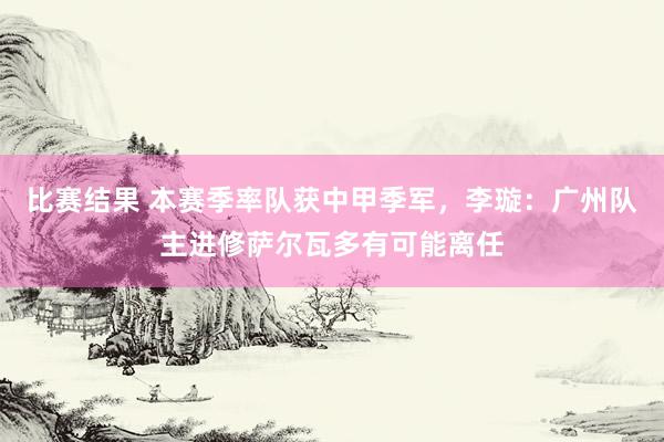 比赛结果 本赛季率队获中甲季军，李璇：广州队主进修萨尔瓦多有可能离任