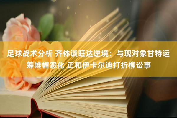 足球战术分析 齐体谈旺达逆境：与现对象甘特运筹帷幄恶化 正和伊卡尔迪打折柳讼事