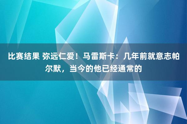 比赛结果 弥远仁爱！马雷斯卡：几年前就意志帕尔默，当今的他已经通常的