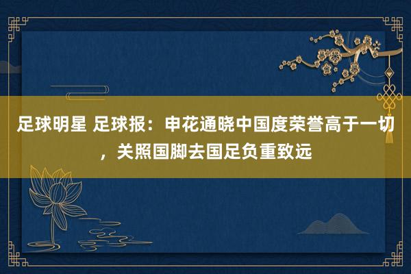 足球明星 足球报：申花通晓中国度荣誉高于一切，关照国脚去国足负重致远