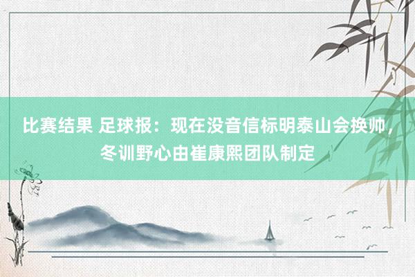 比赛结果 足球报：现在没音信标明泰山会换帅，冬训野心由崔康熙团队制定