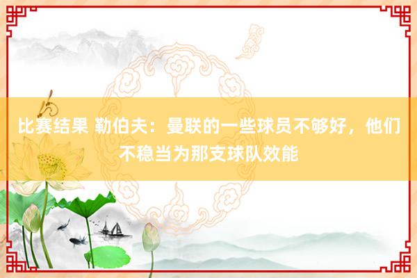 比赛结果 勒伯夫：曼联的一些球员不够好，他们不稳当为那支球队效能