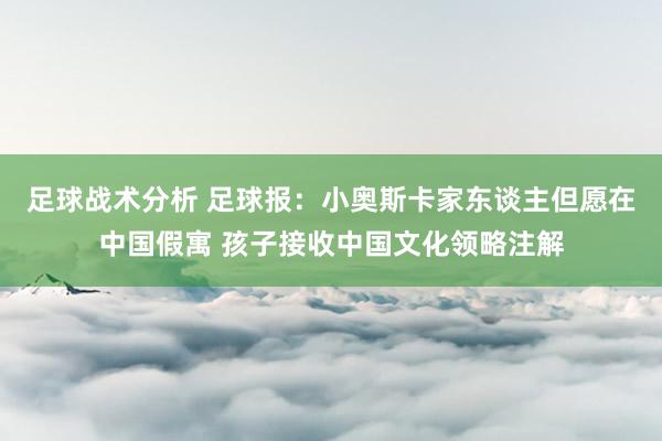 足球战术分析 足球报：小奥斯卡家东谈主但愿在中国假寓 孩子接收中国文化领略注解