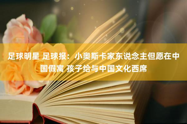 足球明星 足球报：小奥斯卡家东说念主但愿在中国假寓 孩子给与中国文化西席