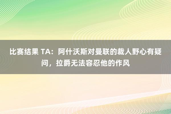 比赛结果 TA：阿什沃斯对曼联的裁人野心有疑问，拉爵无法容忍他的作风