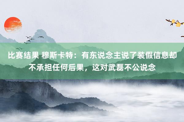 比赛结果 穆斯卡特：有东说念主说了装假信息却不承担任何后果，这对武磊不公说念