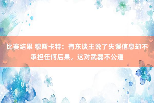 比赛结果 穆斯卡特：有东谈主说了失误信息却不承担任何后果，这对武磊不公道