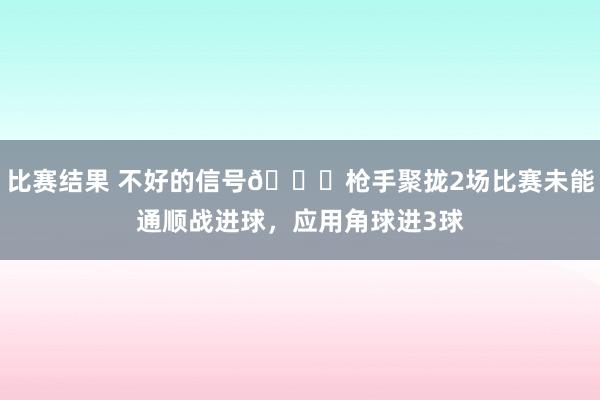 比赛结果 不好的信号😕枪手聚拢2场比赛未能通顺战进球，应用角球进3球