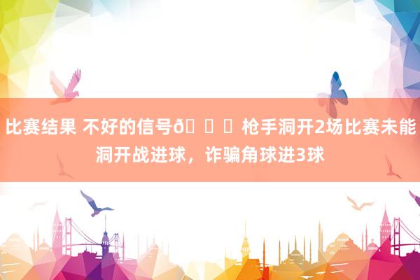 比赛结果 不好的信号😕枪手洞开2场比赛未能洞开战进球，诈骗角球进3球