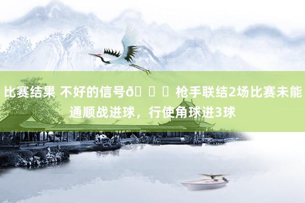 比赛结果 不好的信号😕枪手联结2场比赛未能通顺战进球，行使角球进3球