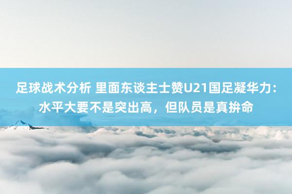 足球战术分析 里面东谈主士赞U21国足凝华力：水平大要不是突出高，但队员是真拚命