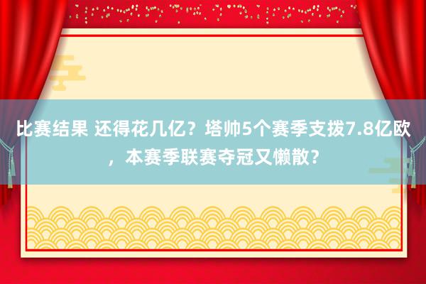 比赛结果 还得花几亿？塔帅5个赛季支拨7.8亿欧，本赛季联赛夺冠又懒散？