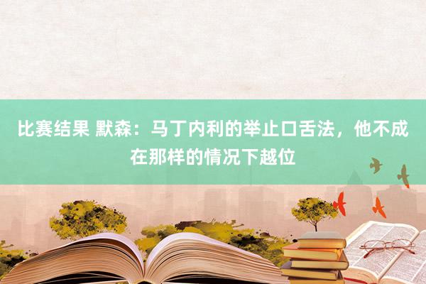 比赛结果 默森：马丁内利的举止口舌法，他不成在那样的情况下越位