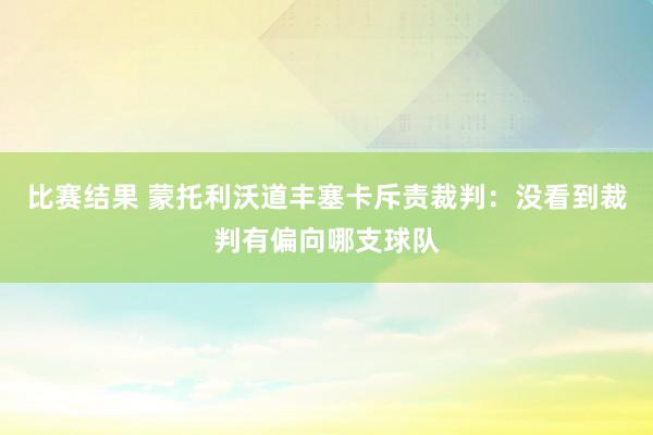 比赛结果 蒙托利沃道丰塞卡斥责裁判：没看到裁判有偏向哪支球队