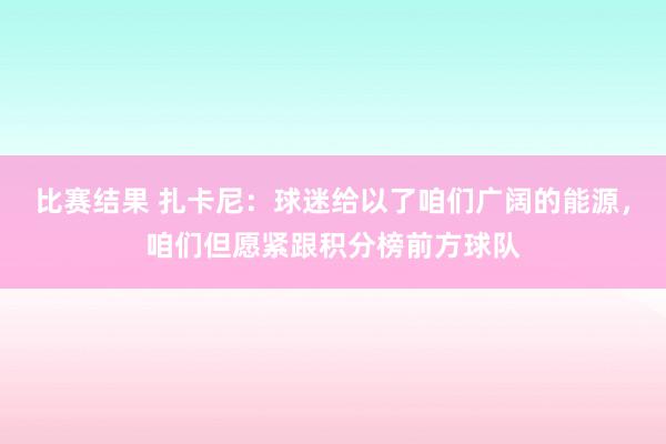 比赛结果 扎卡尼：球迷给以了咱们广阔的能源，咱们但愿紧跟积分榜前方球队