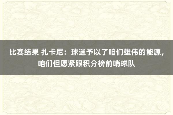 比赛结果 扎卡尼：球迷予以了咱们雄伟的能源，咱们但愿紧跟积分榜前哨球队