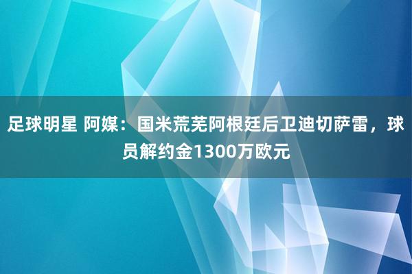 足球明星 阿媒：国米荒芜阿根廷后卫迪切萨雷，球员解约金1300万欧元