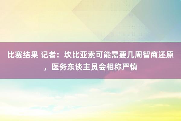 比赛结果 记者：坎比亚索可能需要几周智商还原，医务东谈主员会相称严慎