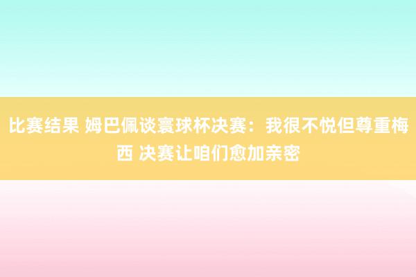 比赛结果 姆巴佩谈寰球杯决赛：我很不悦但尊重梅西 决赛让咱们愈加亲密