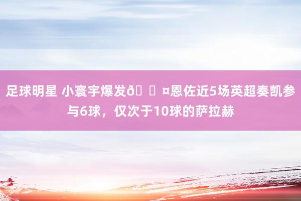 足球明星 小寰宇爆发😤恩佐近5场英超奏凯参与6球，仅次于10球的萨拉赫