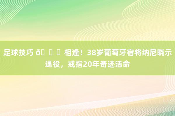 足球技巧 👋相逢！38岁葡萄牙宿将纳尼晓示退役，戒指20年奇迹活命