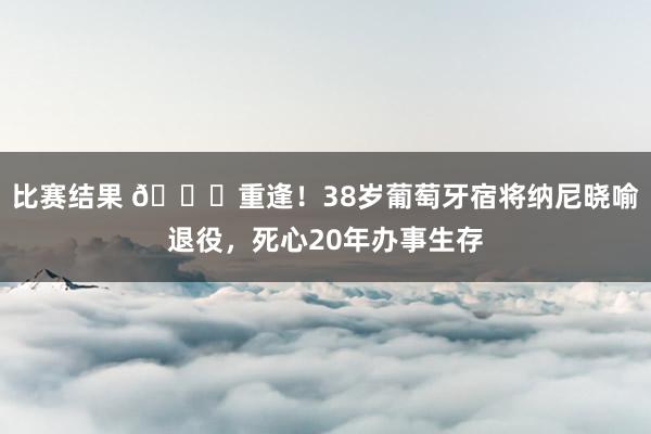 比赛结果 👋重逢！38岁葡萄牙宿将纳尼晓喻退役，死心20年办事生存