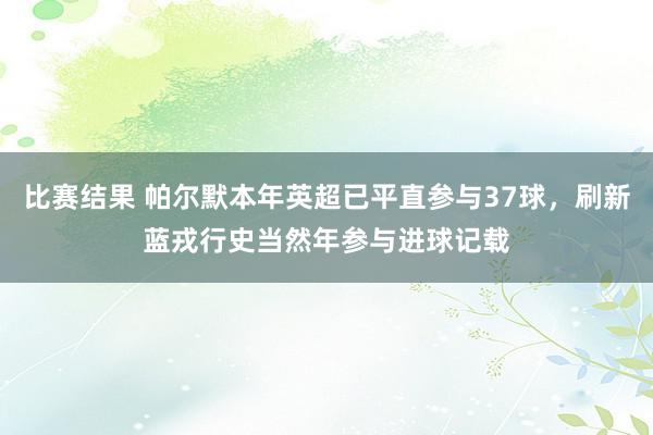 比赛结果 帕尔默本年英超已平直参与37球，刷新蓝戎行史当然年参与进球记载