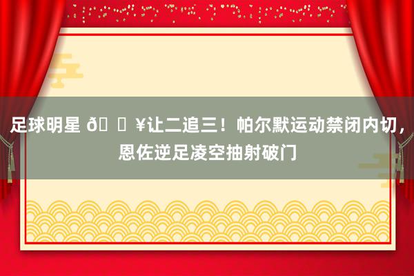 足球明星 💥让二追三！帕尔默运动禁闭内切，恩佐逆足凌空抽射破门