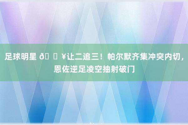 足球明星 💥让二追三！帕尔默齐集冲突内切，恩佐逆足凌空抽射破门