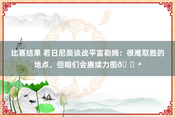 比赛结果 若日尼奥谈战平富勒姆：很难取胜的地点，但咱们会赓续力图💪