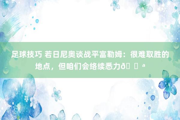 足球技巧 若日尼奥谈战平富勒姆：很难取胜的地点，但咱们会络续悉力💪