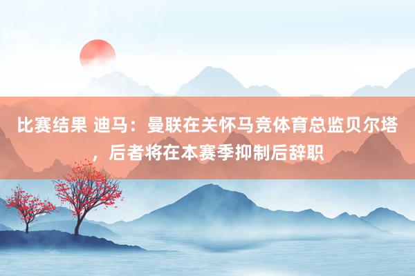 比赛结果 迪马：曼联在关怀马竞体育总监贝尔塔，后者将在本赛季抑制后辞职