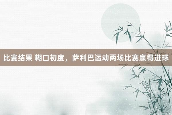 比赛结果 糊口初度，萨利巴运动两场比赛赢得进球