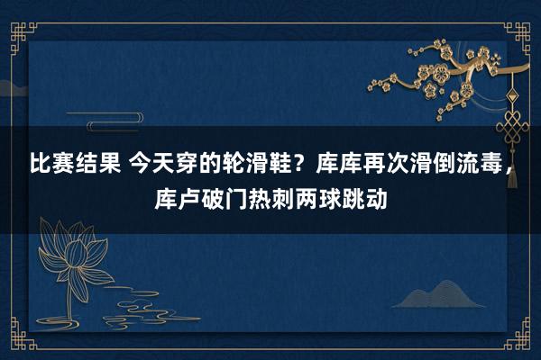 比赛结果 今天穿的轮滑鞋？库库再次滑倒流毒，库卢破门热刺两球跳动