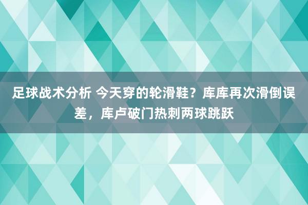 足球战术分析 今天穿的轮滑鞋？库库再次滑倒误差，库卢破门热刺两球跳跃