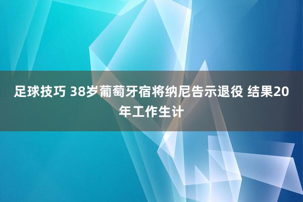 足球技巧 38岁葡萄牙宿将纳尼告示退役 结果20年工作生计