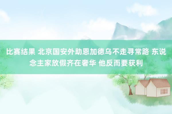 比赛结果 北京国安外助恩加德乌不走寻常路 东说念主家放假齐在奢华 他反而要获利