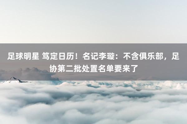 足球明星 笃定日历！名记李璇：不含俱乐部，足协第二批处置名单要来了