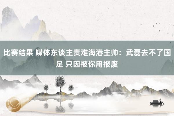 比赛结果 媒体东谈主责难海港主帅：武磊去不了国足 只因被你用报废