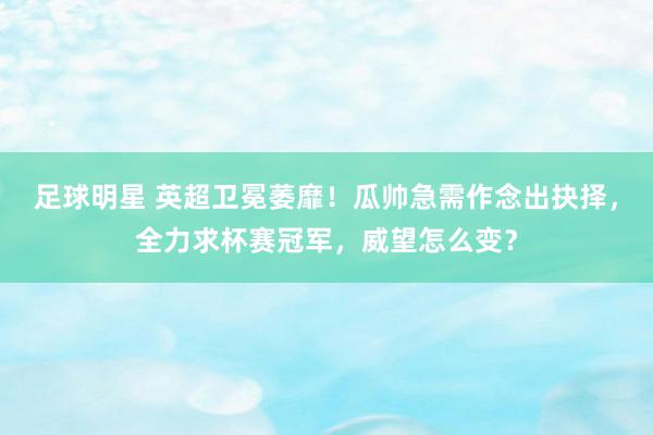 足球明星 英超卫冕萎靡！瓜帅急需作念出抉择，全力求杯赛冠军，威望怎么变？